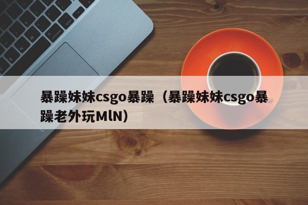 暴躁妹妹csgo暴躁（暴躁妹妹csgo暴躁老外玩MlN）