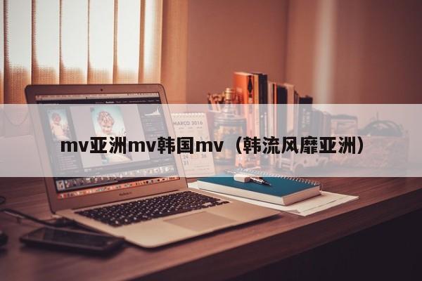 mv亚洲mv韩国mv（韩流风靡亚洲）