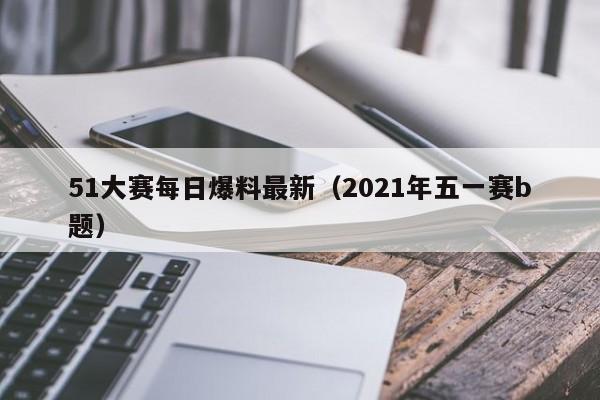 51大赛每日爆料最新（2021年五一赛b题）