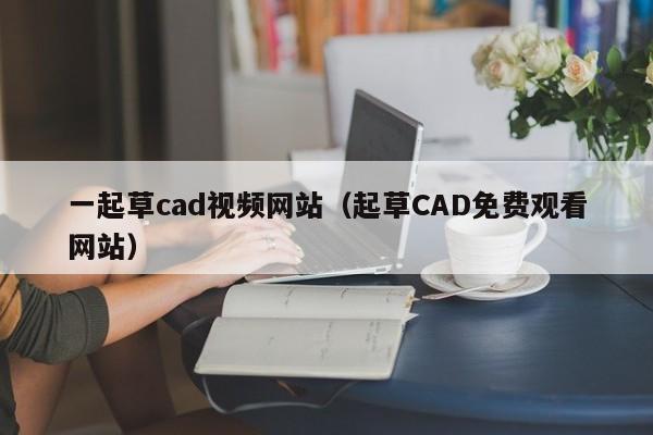 一起草cad视频网站（起草CAD免费观看网站）